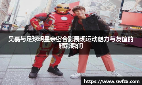 吴磊与足球明星亲密合影展现运动魅力与友谊的精彩瞬间